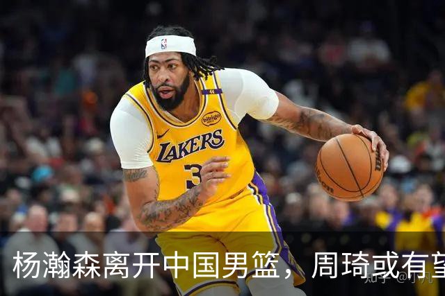 杨瀚森离开中国男篮，周琦或有望重返国家队