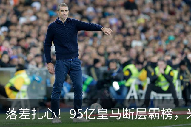 落差扎心！95亿皇马断层霸榜，米兰18.5亿排14，意甲追英超难在哪